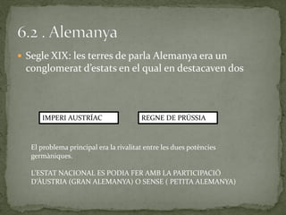  Segle XIX: les terres de parla Alemanya era un
conglomerat d’estats en el qual en destacaven dos
IMPERI AUSTRÍAC REGNE DE PRÚSSIA
El problema principal era la rivalitat entre les dues potències
germàniques.
L’ESTAT NACIONAL ES PODIA FER AMB LA PARTICIPACIÓ
D’ÀUSTRIA (GRAN ALEMANYA) O SENSE ( PETITA ALEMANYA)
 