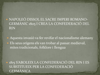  NAPOLEÓ DISSOL EL SACRE IMPERI ROMANO-
GERMÀNIC 1805 I CREA LA CONFEDERACIÓ DEL
RIN
 Aquesta invasió va fer revifar el nacionalisme alemany
 Els seus orígens els van trobar al passat medieval,
mites tradicionals, folklore i llengua
 1815 S’ABOLEIX LA CONFEDERACIÓ DEL RIN I ES
SUBSTITUEIX PER LA CONFEDERACIÓ
GERMÀNICA
 