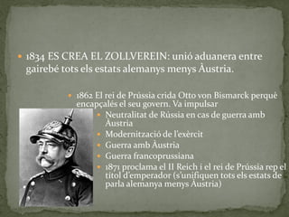  1834 ES CREA EL ZOLLVEREIN: unió aduanera entre
gairebé tots els estats alemanys menys Àustria.
 1862 El rei de Prússia crida Otto von Bismarck perquè
encapçalés el seu govern. Va impulsar
 Neutralitat de Rússia en cas de guerra amb
Àustria
 Modernització de l’exèrcit
 Guerra amb Àustria
 Guerra francoprussiana
 1871 proclama el II Reich i el rei de Prússia rep el
títol d’emperador (s’unifiquen tots els estats de
parla alemanya menys Àustria)
 