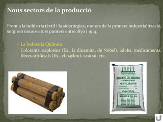 Nous sectors de la producció
Front a la indústria tèxtil i la siderúrgica, motors de la primera industrialització,
sorgiren nous sectors punters entre 1870 i 1914:
 La Indústria Química
Colorants, explosius (Ex., la dinamita, de Nobel), adobs, medicaments,
fibres artificials (Ex., el naylon), cautxú, etc.
 