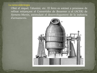 La nova siderúrgia
Obté el níquel, l’alumini, etc. El ferro es sotmet a processos de
refinat mitjançant el Convertidor de Bessemer o el (ACER) de
Siemens-Martin, estimulant el desenvolupament de la indústria
d’armaments.
 