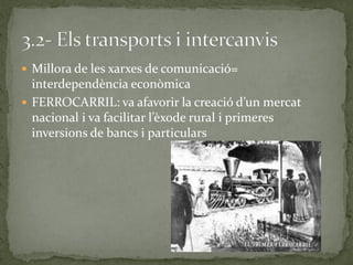  Millora de les xarxes de comunicació=
interdependència econòmica
 FERROCARRIL: va afavorir la creació d’un mercat
nacional i va facilitar l’èxode rural i primeres
inversions de bancs i particulars
 