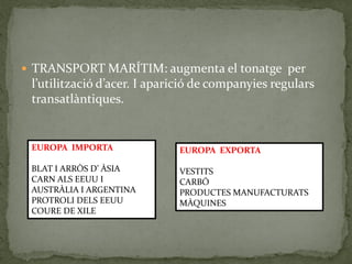  TRANSPORT MARÍTIM: augmenta el tonatge per
l’utilització d’acer. I aparició de companyies regulars
transatlàntiques.
EUROPA IMPORTA
BLAT I ARRÒS D’ ÀSIA
CARN ALS EEUU I
AUSTRÀLIA I ARGENTINA
PROTROLI DELS EEUU
COURE DE XILE
EUROPA EXPORTA
VESTITS
CARBÓ
PRODUCTES MANUFACTURATS
MÀQUINES
 