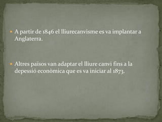  A partir de 1846 el lliurecanvisme es va implantar a
Anglaterra.
 Altres països van adaptar el lliure canvi fins a la
depessió econòmica que es va iniciar al 1873.
 