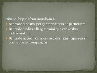 Això va fer proliferar nous bancs.
 Bancs de dipòsits: per guardar diners de particulars
 Bancs de crèdits a llarg termini que van acabar
esdevenint en:
 Bancs de negoci: compren accions i participen en el
control de les companyies.
 