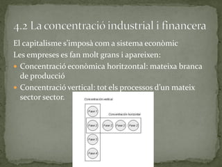 El capitalisme s’imposà com a sistema econòmic
Les empreses es fan molt grans i apareixen:
 Concentració econòmica horitzontal: mateixa branca
de producció
 Concentració vertical: tot els processos d’un mateix
sector sector.
 