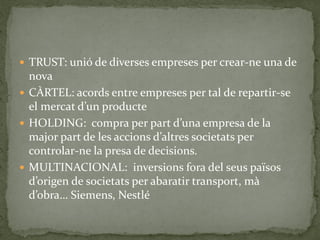  TRUST: unió de diverses empreses per crear-ne una de
nova
 CÀRTEL: acords entre empreses per tal de repartir-se
el mercat d’un producte
 HOLDING: compra per part d’una empresa de la
major part de les accions d’altres societats per
controlar-ne la presa de decisions.
 MULTINACIONAL: inversions fora del seus països
d’origen de societats per abaratir transport, mà
d’obra… Siemens, Nestlé
 