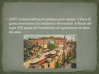  JAPÓ: industrialització tardana però ràpida. L’Estat fa
grans inversions a la indústria i ferrocarril. A finals del
segle XIX passa del feudalisme al capitalisme en dues
dècades.
 