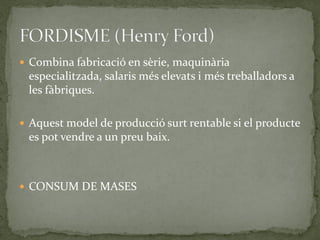  Combina fabricació en sèrie, maquinària
especialitzada, salaris més elevats i més treballadors a
les fàbriques.
 Aquest model de producció surt rentable si el producte
es pot vendre a un preu baix.
 CONSUM DE MASES
 