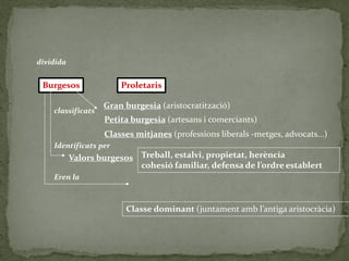 Burgesos Proletaris
Gran burgesia (aristocratització)
Petita burgesia (artesans i comerciants)
Classes mitjanes (professions liberals -metges, advocats...)
Valors burgesos Treball, estalvi, propietat, herència
cohesió familiar, defensa de l’ordre establert
Classe dominant (juntament amb l’antiga aristocràcia)
dividida
classificats
Identificats per
Eren la
 
