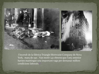 l'incendi de la fàbrica Triangle Shirtwaist Company de Nova
York, març de 1911 . Van morir 142 obreres que l'any anterior
havien mantingut una important vaga per demanar millors
condicions laborals.[1]
 