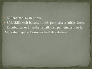 JORNADES: 14-16 hores
 SALARIS: Molt baixos, només permetia la subsistència.
Es cobrava per jornada treballada o per feina a preu fet.
Mai sabien que cobrarien a final de setmana
 