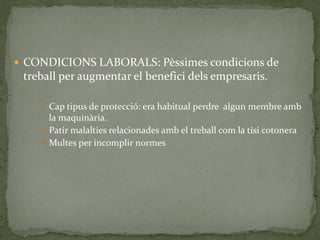  CONDICIONS LABORALS: Pèssimes condicions de
treball per augmentar el benefici dels empresaris.
 Cap tipus de protecció: era habitual perdre algun membre amb
la maquinària.
 Patir malalties relacionades amb el treball com la tisi cotonera
 Multes per incomplir normes
 