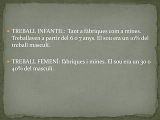  TREBALL INFANTIL: Tant a fàbriques com a mines.
Treballaven a partir del 6 o 7 anys. El sou era un 10% del
treball masculí.
 TREBALL FEMENÍ: fàbriques i mines. El sou era un 30 o
40% del masculí.
 