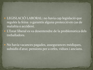  LEGISLACIÓ LABORAL: no havia cap legislació que
regulés la feina o garantís alguna protecció en cas de
malaltia o accident.
 L’Estat liberal es va desentendre de la problemàtica dels
treballadors.
 No havia vacances pagades, assegurances mèdiques,
subsidis d’atur, pensions per a orfes, vídues i ancians.
 