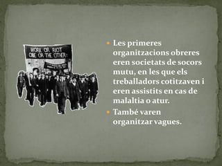  Les primeres
organitzacions obreres
eren societats de socors
mutu, en les que els
treballadors cotitzaven i
eren assistits en cas de
malaltia o atur.
 També varen
organitzar vagues.
 