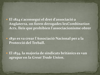  El 1824 s'aconseguí el dret d'associació a
Anglaterra, on foren derogades lesCombination
Acts, lleis que prohibien l'associacionisme obrer
 1830 es va crear l'Associació Nacional per a la
Protecció del Treball.
 El 1834, la majoria de sindicats britànics es van
agrupar en la Great Trade Union.
 