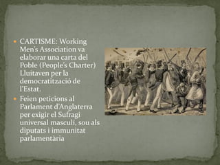  CARTISME: Working
Men’s Association va
elaborar una carta del
Poble (People’s Charter)
Lluitaven per la
democratització de
l’Estat.
 Feien peticions al
Parlament d’Anglaterra
per exigir el Sufragi
universal masculí, sou als
diputats i immunitat
parlamentària
 