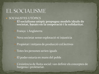  SOCIALISTES UTÒPICS
 El socialisme utòpic propugna models ideals de
societat, basats en la cooperació i la solidaritat.
 França i Anglaterra
 Nova societat sense explotació ni injustícia
 Propietat i mitjans de producció col.lectives
 Totes les persones serien iguals
 El poder estaria en mans del poble
 L’existència de lluita social: van definir els conceptes de
burgesia i proletariat.
 