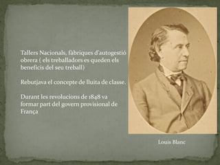 Louis Blanc
Tallers Nacionals, fàbriques d’autogestió
obrera ( els treballadors es queden els
beneficis del seu treball)
Rebutjava el concepte de lluita de classe.
Durant les revolucions de 1848 va
formar part del govern provisional de
França
 
