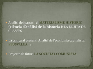  Anàlisi del passat: el MATERIALISME HISTÒRIC
(ciència d’anàlisi de la història ): LA LLUITA DE
CLASSES
 La critica al present: Anàlisi de l’economia capitalista:
PLUSVÀLUA
 Projecte de futur: LA SOCIETAT COMUNISTA
)
 