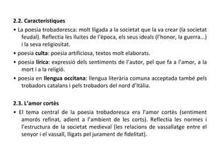 2.2. Característiques •  La poesia trobadoresca: molt lligada a la societat que la va crear (la societat feudal). Reflectia les lluites de l’època, els seus ideals (l’honor, la guerra...) i la seva religiositat. •  poesia  culta : poesia artificiosa, textos molt elaborats. •  poesia  lírica : expressió dels sentiments de l’autor, pel que fa a l’amor, a la mort i a la religió. •  poesia en  llengua occitana : llengua literària comuna acceptada també pels trobadors catalans i pels trobadors del nord d’Itàlia. 2.3. L’amor cortès •  El tema central de la poesia trobadoresca era l’amor cortès (sentiment amorós refinat, adient a l’ambient de les corts). Reflectia les normes i l’estructura de la societat medieval (les relacions de vassallatge entre el senyor i el vassall, lligats pel jurament de fidelitat). 