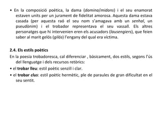 •  En la composició poètica, la dama ( domina / midons ) i el seu enamorat estaven units per un jurament de fidelitat amorosa. Aquesta dama estava casada (per aquesta raó el seu nom s’amagava amb un  senhal , un pseudònim) i el trobador representava el seu vassall. Els altres personatges que hi intervenien eren els acusadors ( lausengiers ), que feien saber al marit gelós ( gilós ) l’engany del qual era víctima. 2.4. Els estils poètics En la poesia trobadoresca, cal diferenciar , bàsicament, dos estils, segons l’ús del llenguatge i dels recursos retòrics: •  el  trobar lleu : estil poètic senzill i clar. •  el  trobar  clus : estil poètic hermètic, ple de paraules de gran dificultat en el seu sentit. 
