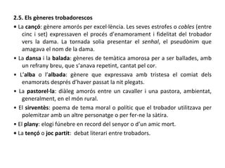 2.5. Els gèneres trobadorescos •  La  cançó : gènere amorós per excel·lència. Les seves estrofes o  cobles  (entre cinc i set) expressaven el procés d’enamorament i fidelitat del trobador vers la dama. La tornada solia presentar el  senhal , el pseudònim que amagava el nom de la dama. •  La  dansa  i la  balada : gèneres de temàtica amorosa per a ser ballades, amb un refrany breu, que s’anava repetint, cantat pel cor. •  L’ alba  o l’ albada : gènere que expressava amb tristesa el comiat dels enamorats després d’haver passat la nit plegats. •  La  pastorel·la : diàleg amorós entre un cavaller i una pastora, ambientat, generalment, en el món rural. •  El  sirventès : poema de tema moral o polític que el trobador utilitzava per polemitzar amb un altre personatge o per fer-ne la sàtira. •  El  plany : elogi fúnebre en record del senyor o d’un amic mort. •   La  tençó  o  joc partit :  debat literari entre trobadors. 