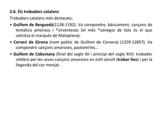 2.6. Els trobadors catalans Trobadors catalans més destacats: •  Guillem de Berguedà (1138-1192). Va compondre, bàsicament, cançons de temàtica amorosa i *sirventesos (el més *conegut de tots és el que satiritza el marquès de Mataplana). •  Cerverí de Girona  (nom poètic de Guillem de Cervera) (1259-1285?). Va compondre cançons amoroses, pastorel·les... •  Guillem de Cabestany  (final del segle XII i principi del segle XIII): trobador cèlebre per les seves cançons amoroses en estil senzill ( trobar lleu ) i per la llegenda del cor menjat. 
