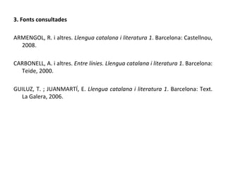 3. Fonts consultades ARMENGOL, R. i altres.  Llengua catalana i literatura 1 . Barcelona: Castellnou, 2008. CARBONELL, A. i altres.  Entre línies. Llengua catalana i literatura 1 . Barcelona: Teide, 2000. GUILUZ, T. ; JUANMARTÍ, E.  Llengua catalana i literatura 1 . Barcelona: Text. La Galera, 2006. 