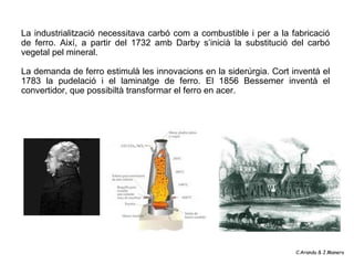 La industrialització necessitava carbó com a combustible i per a la fabricació
de ferro. Així, a partir del 1732 amb Darby s’inicià la substitució del carbó
vegetal pel mineral.

La demanda de ferro estimulà les innovacions en la siderúrgia. Cort inventà el
1783 la pudelació i el laminatge de ferro. El 1856 Bessemer inventà el
convertidor, que possibiltà transformar el ferro en acer.




                                                                     C.Aranda & J.Manero
 