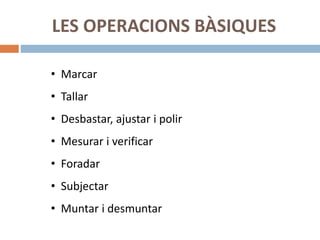 LES OPERACIONS BÀSIQUES
• Marcar
• Tallar
• Desbastar, ajustar i polir
• Mesurar i verificar
• Foradar
• Subjectar
• Muntar i desmuntar
 