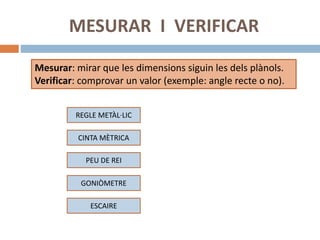 MESURAR I VERIFICAR
REGLE METÀL·LIC
CINTA MÈTRICA
GONIÒMETRE
ESCAIRE
Mesurar: mirar que les dimensions siguin les dels plànols.
Verificar: comprovar un valor (exemple: angle recte o no).
PEU DE REI
 