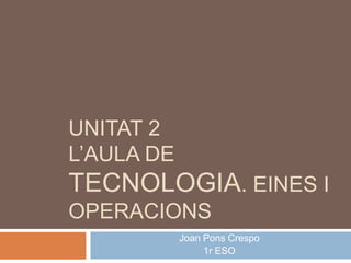 UNITAT 2
L’AULA DE
TECNOLOGIA. EINES I
OPERACIONS
Joan Pons Crespo
1r ESO
 