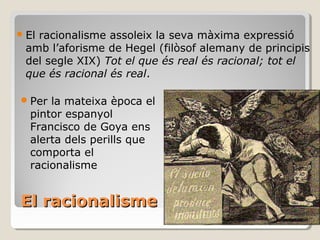 El racionalisme El racionalisme assoleix la seva màxima expressió amb l’aforisme de Hegel (filòsof alemany de principis del segle XIX)  Tot el que és real és racional; tot el que és racional és real . Per la mateixa època el pintor espanyol Francisco de Goya ens alerta dels perills que comporta el racionalisme 
