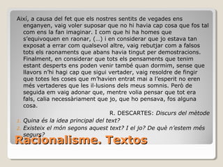 Racionalisme. Textos Així, a causa del fet que els nostres sentits de vegades ens enganyen, vaig voler suposar que no hi havia cap cosa que fos tal com ens la fan imaginar. I com que hi ha homes que s’equivoquen en raonar, (…) i en considerar que jo estava tan exposat a errar com qualsevol altre, vaig rebutjar com a falsos tots els raonaments que abans havia tingut per demostracions. Finalment, en considerar que tots els pensaments que tenim estant desperts ens poden venir també quan dormim, sense que llavors n’hi hagi cap que sigui vertader, vaig resoldre de fingir que totes les coses que m’havien entrat mai a l’esperit no eren més vertaderes que les il·lusions dels meus somnis. Però de seguida em vaig adonar que, mentre volia pensar que tot era fals, calia necessàriament que jo, que ho pensava, fos alguna cosa. R. DESCARTES:  Discurs del mètode Quina és la idea principal del text? Existeix el món segons aquest text? I el jo? De què n’estem més segurs? 