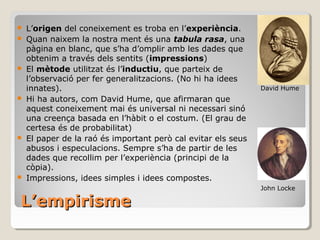 L’empirisme L’ origen  del coneixement es troba en l’ experiència . Quan naixem la nostra ment és una  tabula rasa , una pàgina en blanc, que s’ha d’omplir amb les dades que obtenim a través dels sentits ( impressions ) El  mètode  utilitzat és l’ inductiu , que parteix de l’observació per fer generalitzacions. (No hi ha idees innates).  Hi ha autors, com David Hume, que afirmaran que aquest coneixement mai és universal ni necessari sinó una creença basada en l’hàbit o el costum. (El grau de certesa és de probabilitat) El paper de la raó és important però cal evitar els seus abusos i especulacions. Sempre s’ha de partir de les dades que recollim per l’experiència (principi de la còpia). Impressions, idees simples i idees compostes. David Hume John Locke 