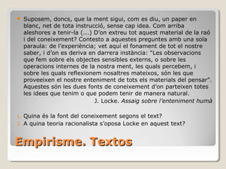 Empirisme. Textos Suposem, doncs, que la ment sigui, com es diu, un paper en blanc, net de tota instrucció, sense cap idea. Com arriba aleshores a tenir-la (...) D’on extreu tot aquest material de la raó i del coneixement? Contesto a aquestes preguntes amb una sola paraula: de l’experiència; vet aquí el fonament de tot el nostre saber, i d’on es deriva en darrera instància: “Les observacions que fem sobre els objectes sensibles externs, o sobre les operacions internes de la nostra ment, les quals percebem, i sobre les quals reflexionem nosaltres mateixos, són les que proveeixen el nostre enteniment de tots els materials del pensar”. Aquestes són les dues fonts de coneixement d’on parteixen totes les idees que tenim o que podem tenir de manera natural. J. Locke.  Assaig sobre l’enteniment humà Quina és la font del coneixement segons el text? A quina teoria racionalista s’oposa Locke en aquest text? 