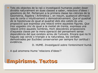 Empirisme. Textos Tots els objectes de la raó o investigació humanes poden ésser dividits naturalment en dues classes a saber,  relacions d’idees  i  qüestions de fet.  Pertanyen a la primera classe les ciències de la Geometria, Àlgebra i Aritmètica i, en resum, qualsevol afirmació que és certa o intuïtivament o demostrativament . Que el quadrat de la hipotenusa és igual al quadrat dels dos catets  és una proposició que expressa una relació entre aquestes figures.  Que tres vegades cinc és igual a la meitat de trenta,  expressa una relació entre aquests nombres, Hom descobreix proposicions d’aquesta classe per la mera operació del pensament sense dependència del que existeix arreu de l’univers. Encara que no hi hagués cap cercle o triangle a la naturalesa, les veritats demostrades per Euclides conservarien per sempre llur certitud i evidència. D. HUME.  Investigació sobre l’enteniment humà. A què anomena Hume ‘relacions d’idees’? 