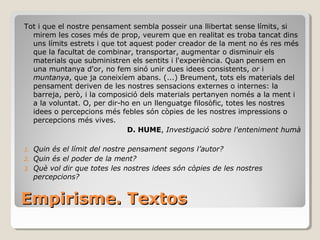 Empirisme. Textos Tot i que el nostre pensament sembla posseir una llibertat sense límits, si mirem les coses més de prop, veurem que en realitat es troba tancat dins uns límits estrets i que tot aquest poder creador de la ment no és res més que la facultat de combinar, transportar, augmentar o disminuir els materials que subministren els sentits i l'experiència. Quan pensem en una muntanya d'or, no fem sinó unir dues idees consistents,  or  i  muntanya , que ja coneixíem abans. (...) Breument, tots els materials del pensament deriven de les nostres sensacions externes o internes: la barreja, però, i la composició dels materials pertanyen només a la ment i a la voluntat. O, per dir-ho en un llenguatge filosòfic, totes les nostres idees o percepcions més febles són còpies de les nostres impressions o percepcions més vives. D. HUME ,  Investigació sobre l'enteniment humà Quin és el límit del nostre pensament segons l’autor?  Quin és el poder de la ment?  Què vol dir que totes les nostres idees són còpies de les nostres percepcions? 