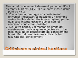 Criticisme o síntesi kantiana Teoria del coneixement desenvolupada pel filòsof alemany I.  Kant  (s.XVIII) que parteix d’un doble punt de vista: 1. D’una banda, creu que un coneixement universal i necessari és possible; un exemple serien les lleis de la ciència newtoniana, per la qual cosa intenta establir quines són les condicions que el fan possible 2. De l’altra banda, vol marcar els límits del coneixement, indicar quins objectes es troben més enllà de les possibilitats del coneixement humà. Per tal cosa farà una crítica de les facultats del  coneixement. 