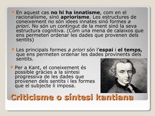 Criticisme o síntesi kantiana En aquest cas  no hi ha innatisme , com en el racionalisme, sinó  apriorisme . Les estructures de coneixement no són idees innates sinó formes  a priori . No són un contingut de la ment sinó la seva estructura cognitiva. (Com una mena de calaixos que ens permeten ordenar les dades que provenen dels sentits) Les principals formes  a priori  són l’ espai  i  el temps,  que ens permeten ordenar les dades provinents dels sentits. Per a Kant, el coneixement és possible gràcies a la síntesi progressiva de les dades que provenen dels sentits i les formes que el subjecte li imposa. 