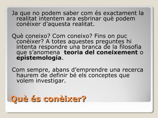 Què és conèixer? Ja que no podem saber com és exactament la realitat intentem ara esbrinar què podem conèixer d’aquesta realitat.  Què coneixo? Com coneixo? Fins on puc conèixer? A totes aquestes preguntes hi intenta respondre una branca de la filosofia que s’anomena  teoria del coneixement  o  epistemologia . Com sempre, abans d’emprendre una recerca haurem de definir bé els conceptes que volem investigar. 