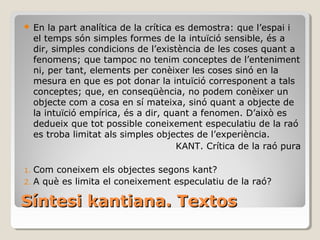 Síntesi kantiana. Textos En la part analítica de la crítica es demostra: que l’espai i el temps són simples formes de la intuïció sensible, és a dir, simples condicions de l’existència de les coses quant a fenomens; que tampoc no tenim conceptes de l’enteniment ni, per tant, elements per conèixer les coses sinó en la mesura en que es pot donar la intuïció corresponent a tals conceptes; que, en conseqüència, no podem conèixer un objecte com a cosa en sí mateixa, sinó quant a objecte de la intuïció empírica, és a dir, quant a fenomen. D’això es dedueix que tot possible coneixement especulatiu de la raó es troba limitat als simples objectes de l’experiència. KANT. Crítica de la raó pura Com coneixem els objectes segons kant? A què es limita el coneixement especulatiu de la raó? 