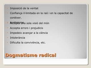 Dogmatisme radical Accepta una sola visió del món Accepta errors i prejudicis Impedeix avançar a la ciència Intolerància Dificulta la convivència, etc. Imposició de la veritat Confiança il·limitada en la raó i en la capacitat de conèixer. Acriticisme 