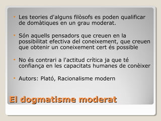 El dogmatisme moderat Les teories d'alguns filòsofs es poden qualificar de domàtiques en un grau moderat. Són aquells pensadors que creuen en la possibilitat efectiva del coneixement, que creuen que obtenir un coneixement cert és possible No és contrari a l'actitud crítica ja que té confiança en les capacitats humanes de conèixer Autors: Plató, Racionalisme modern 