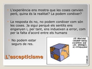 L'escepticisme L'experiència ens mostra que les coses canvien  però, quina és la realitat? La podem conèixer? La resposta és no, no podem conèixer com són les coses. Ja sigui perquè els sentits ens enganyen i, per tant, ens indueixen a error, com per la falta d'acord entre els humans No podem estar segurs de res. 