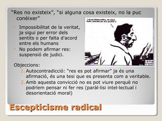 Escepticisme radical “ Res no existeix”, “si alguna cosa existeix, no la puc conèixer” Objeccions:  Autocontradicció: “res es pot afirmar” ja és una afirmació, és una tesi que es presenta com a veritable. Amb aquesta convicció no es pot viure perquè no podríem pensar ni fer res (paràl·lisi intel·lectual i desorientació moral) Impossibilitat de la veritat, ja sigui per error dels sentits o per falta d'acord entre els humans No podem afirmar res: suspensió de judici. 