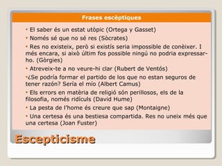 Escepticisme Frases escèptiques El saber és un estat utòpic (Ortega y Gasset) Només sé que no sé res (Sòcrates) Res no existeix, però si existís seria impossible de conèixer. I més encara, si això últim fos possible ningú no podria expressar-ho. (Gòrgies) Atreveix-te a no veure-hi clar (Rubert de Ventós) ¿Se podría formar el partido de los que no estan seguros de tener razón? Sería el mío (Albert Camus)  Els errors en matèria de religió són perillosos, els de la filosofia, només ridículs (David Hume) La pesta de l’home és creure que sap (Montaigne) Una certesa és una bestiesa compartida. Res no uneix més que una certesa (Joan Fuster) 