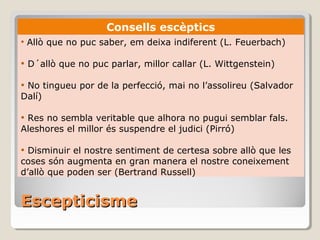 Escepticisme Consells escèptics Allò que no puc saber, em deixa indiferent (L. Feuerbach) D´allò que no puc parlar, millor callar (L. Wittgenstein) No tingueu por de la perfecció, mai no l’assolireu (Salvador Dalí) Res no sembla veritable que alhora no pugui semblar fals. Aleshores el millor és suspendre el judici (Pirró) Disminuir el nostre sentiment de certesa sobre allò que les coses són augmenta en gran manera el nostre coneixement d’allò que poden ser (Bertrand Russell) 